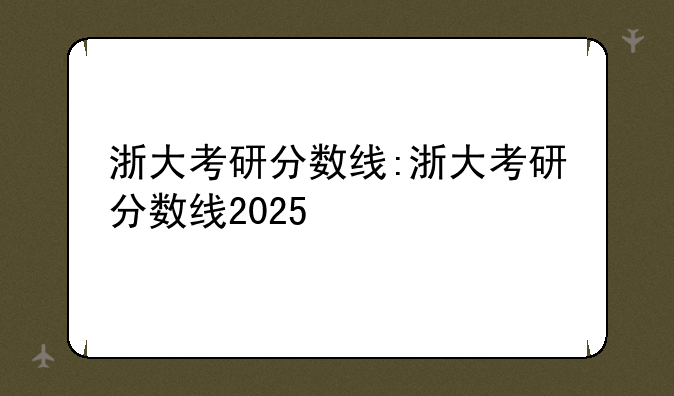 浙大考研分数线:浙大考研分数线2025