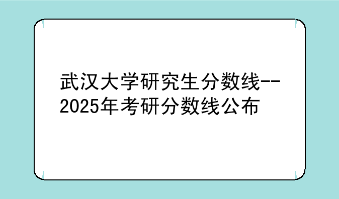 武汉大学研究生分数线--2025年考研分数线公布