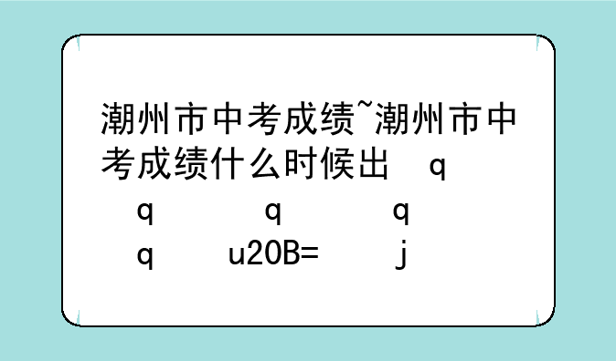 潮州市中考成绩~潮州市中考成绩什么时候出来2025年