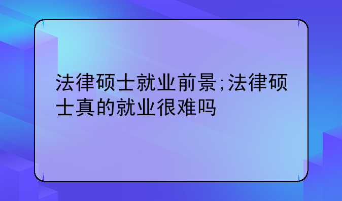 法律硕士就业前景;法律硕士真的就业很难吗