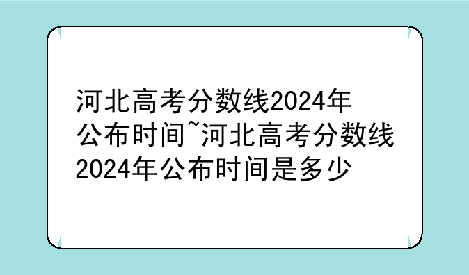 河北高考分数线2024年公布时间~河北高考分数线2024年公布时间是多少