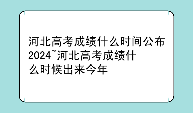 河北高考成绩什么时间公布2024~河北高考成绩什么时候出来今年