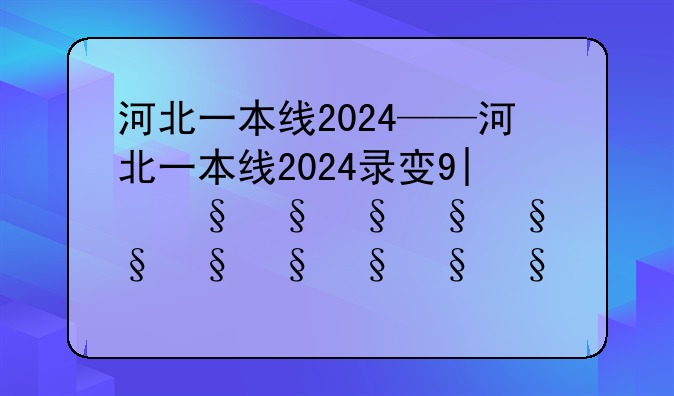 河北一本线2024——河北一本线2024录取多少人