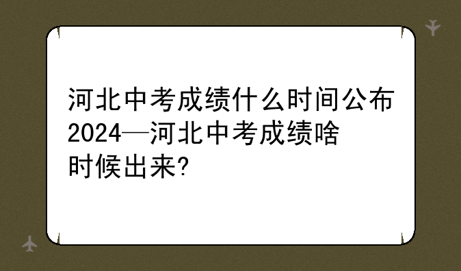 河北中考成绩什么时间公布2024—河北中考成绩啥时候出来?