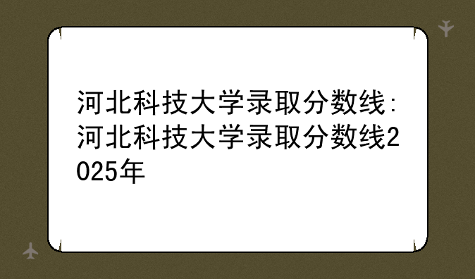 河北科技大学录取分数线:河北科技大学录取分数线2025年