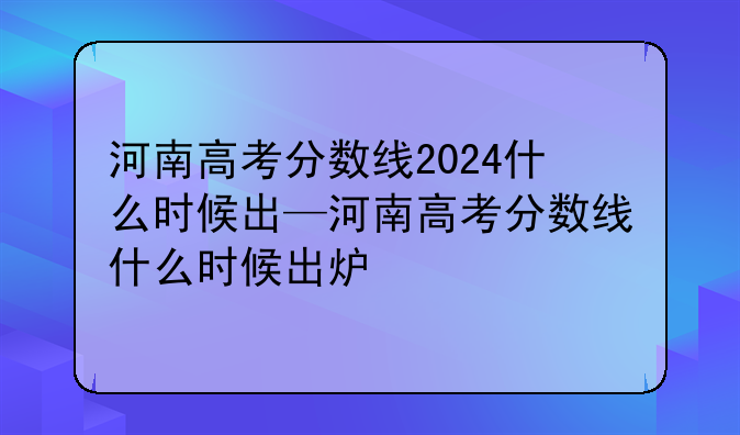 河南高考分数线2024什么时候出—河南高考分数线什么时候出炉