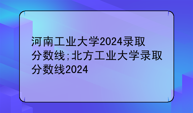 河南工业大学2024录取分数线;北方工业大学录取分数线2024