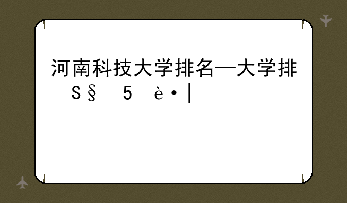 河南科技大学排名—张雪峰评价河南科技大学