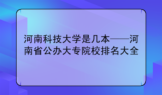 河南科技大学是几本——河南省公办大专院校排名大全