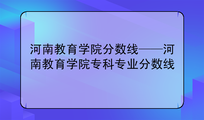 河南教育学院分数线——河南教育学院专科专业分数线
