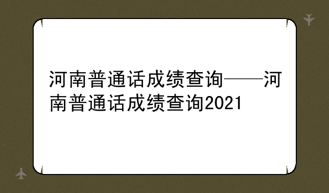 河南普通话成绩查询——河南普通话成绩查询2021
