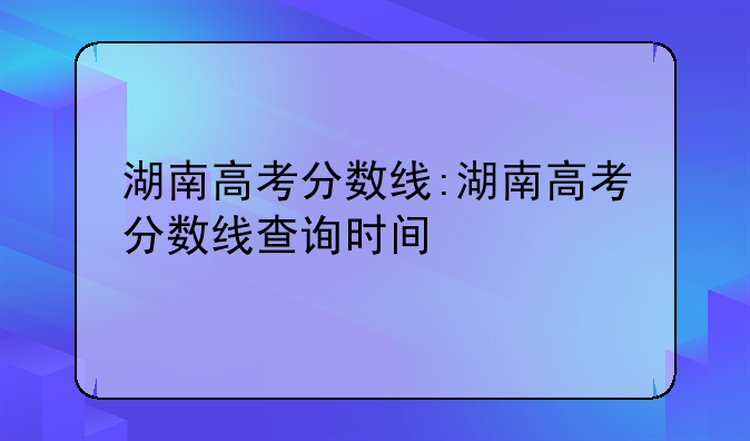 湖南高考分数线:湖南高考分数线查询时间