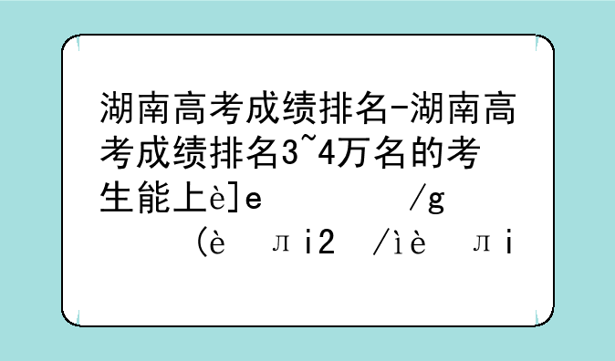 湖南高考成绩排名-湖南高考成绩排名3~4万名的考生能上这些大学,请收藏