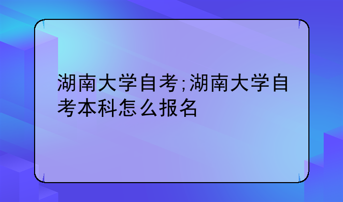 湖南大学自考;湖南大学自考本科怎么报名
