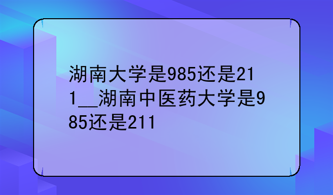 湖南大学是985还是211__湖南中医药大学是985还是211