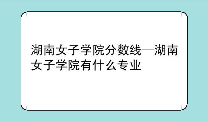 湖南女子学院分数线—湖南女子学院有什么专业