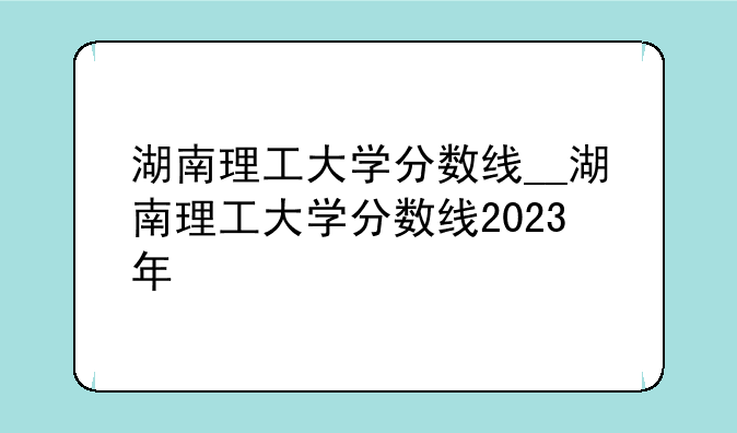 湖南理工大学分数线__湖南理工大学分数线2023年