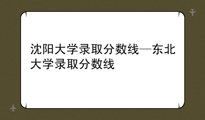 沈阳大学录取分数线—东北大学录取分数线