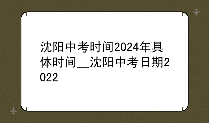 沈阳中考时间2024年具体时间__沈阳中考日期2022