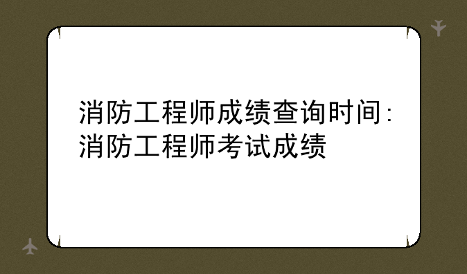 消防工程师成绩查询时间:消防工程师考试成绩