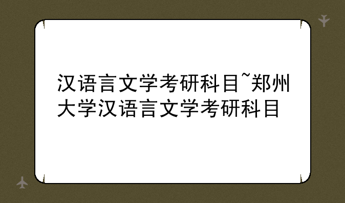 汉语言文学考研科目~郑州大学汉语言文学考研科目