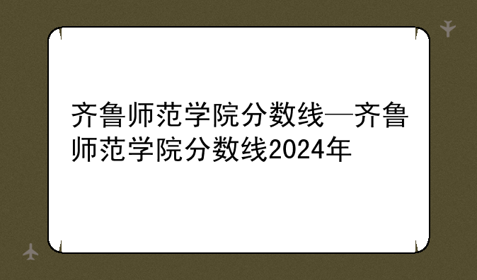 齐鲁师范学院分数线—齐鲁师范学院分数线2024年