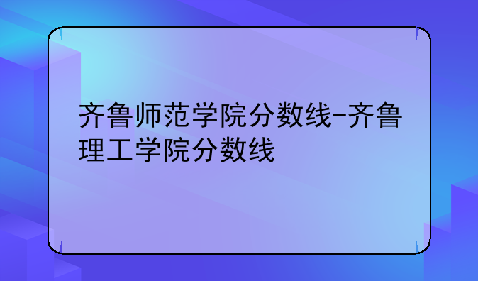 齐鲁师范学院分数线-齐鲁理工学院分数线