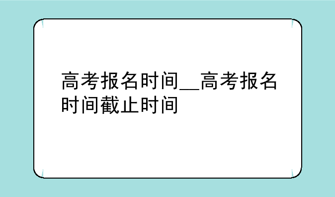 高考报名时间__高考报名时间截止时间
