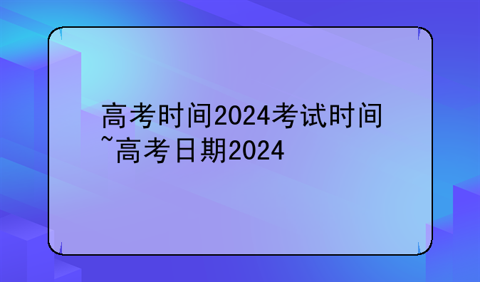 高考时间2024考试时间~高考日期2024
