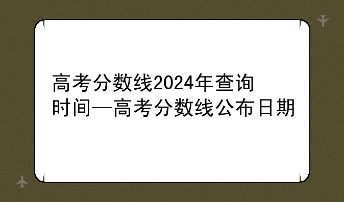 高考分数线2024年查询时间—高考分数线公布日期