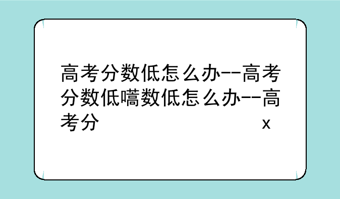 高考分数低怎么办--高考分数低的学生怎么办