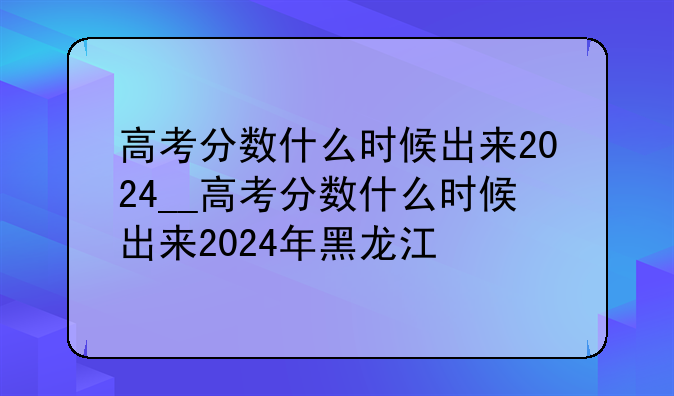高考分数什么时候出来2024__高考分数什么时候出来2024年黑龙江