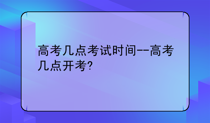 高考几点考试时间--高考几点开考?