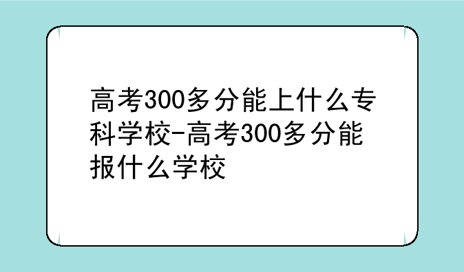 高考300多分能上什么专科学校-高考300多分能报什么学校