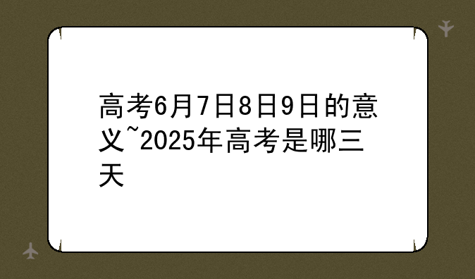 高考6月7日8日9日的意义~2025年高考是哪三天