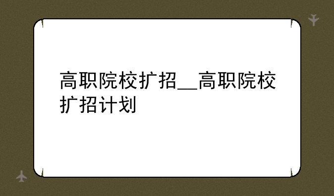 高职院校扩招__高职院校扩招计划