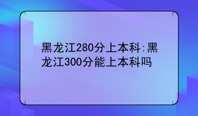 黑龙江280分上本科:黑龙江300分能上本科吗