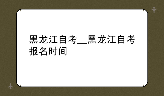 黑龙江自考__黑龙江自考报名时间
