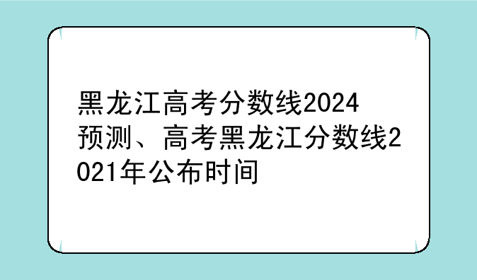 黑龙江高考分数线2024预测、高考黑龙江分数线2021年公布时间