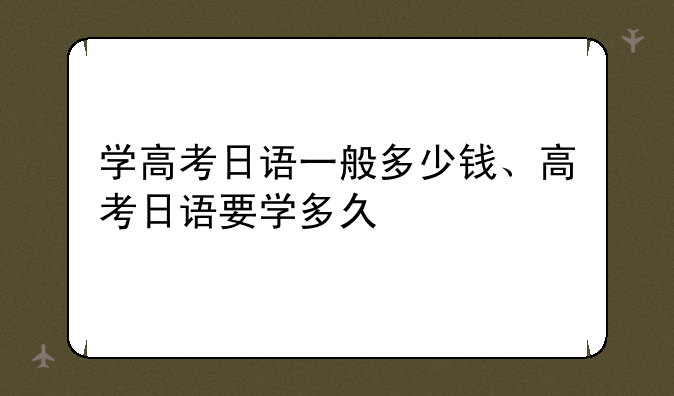 学高考日语一般多少钱、高考日语要学多久