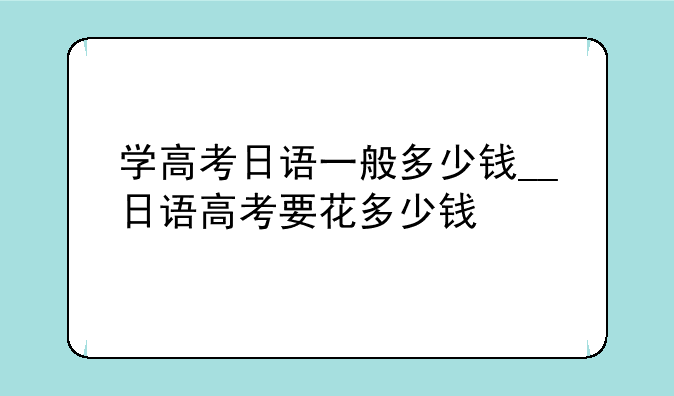 学高考日语一般多少钱__日语高考要花多少钱