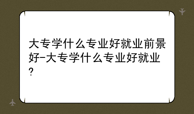 大专学什么专业好就业前景好-大专学什么专业好就业?