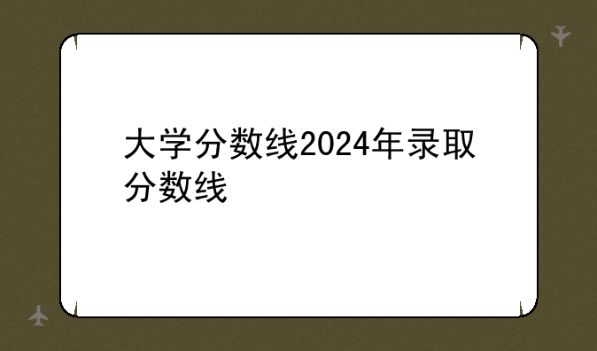 大学分数线2024年录取分数线
