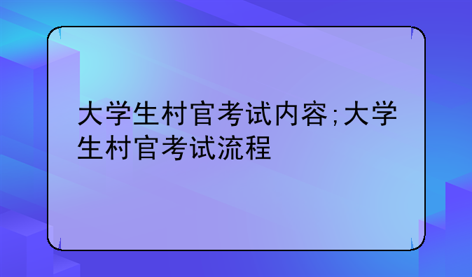 大学生村官考试内容;大学生村官考试流程