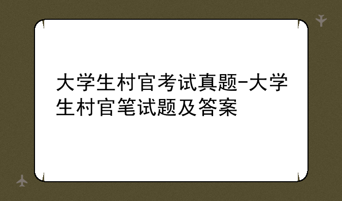 大学生村官考试真题-大学生村官笔试题及答案