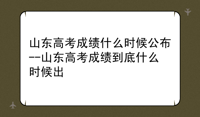 山东高考成绩什么时候公布--山东高考成绩到底什么时候出
