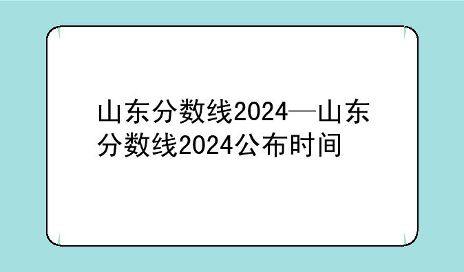 山东分数线2024—山东分数线2024公布时间