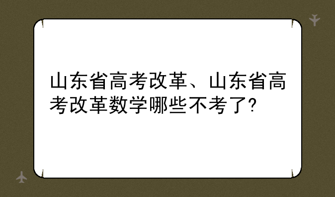 山东省高考改革、山东省高考改革数学哪些不考了?