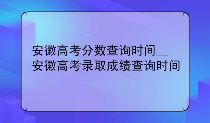 安徽高考分数查询时间__安徽高考录取成绩查询时间