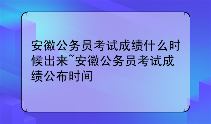 安徽公务员考试成绩什么时候出来~安徽公务员考试成绩公布时间